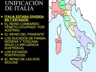 UNIFICACIÓN DE ITALIA ITALIA ESTABA DIVIDIDA EN 7 ESTADOS: EL REINO LOMBARDO-VÉNETO (OCUPADO  POR AUSTRIA) EL REINO DEL PIAMONTE LOS DUCADOS DE PARMA, MÓDENA Y TOSCANA (BAJO LA INFLUENCIA AUSTRIACA) LOS ESTADOS PONTIFICIOS EL REINO DE LAS DOS SICILIAS 