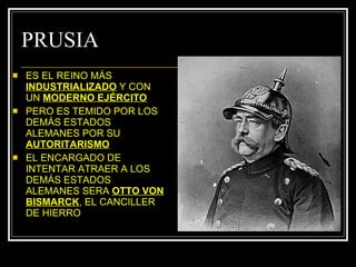 PRUSIA ES EL REINO MÁS  INDUSTRIALIZADO  Y CON UN  MODERNO EJÉRCITO PERO ES TEMIDO POR LOS DEMÁS ESTADOS ALEMANES POR SU  AUTORITARISMO EL ENCARGADO DE INTENTAR ATRAER A LOS DEMÁS ESTADOS ALEMANES SERA  OTTO VON BISMARCK , EL CANCILLER DE HIERRO 