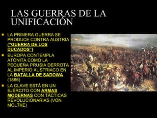 LAS GUERRAS DE LA UNIFICACIÓN LA PRIMERA GUERRA SE PRODUCE CONTRA AUSTRIA  (“GUERRA DE LOS DUCADOS”) EUROPA CONTEMPLA ATÓNITA COMO LA PEQUEÑA PRUSIA DERROTA AL IMPERIO AUSTRIACO EN LA  BATALLA DE SADOWA  (1866) LA CLAVE ESTÁ EN UN EJÉRCITO CON  ARMAS MODERNAS  CON TÁCTICAS REVOLUCIONARIAS (VON MOLTKE) 