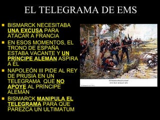 EL TELEGRAMA DE EMS BISMARCK NECESITABA  UNA EXCUSA  PARA ATACAR A FRANCIA EN ESOS MOMENTOS, EL TRONO DE ESPAÑA ESTABA VACANTE Y  UN PRÍNCIPE ALEMÁN  ASPIRA A ÉL NAPOLEÓN III PIDE AL REY DE PRUSIA EN UN TELEGRAMA  QUE  NO APOYE  AL PRÍNCIPE ALEMÁN BISMARCK  MANIPULA EL TELEGRAMA  PARA QUE PAREZCA UN ULTIMATUM 