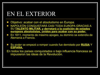 EN EL EXTERIOR Objetivo: acabar con el absolutismo en Europa. NAPOLEÓN CONQUISTARÁ CASI TODA EUROPA GRACIAS A SU  TALENTO MILITAR, y derrotará a la coalición de estados europeos absolutistas, unidos para acabar con su poder. En 1811, momento de máximo apogeo, su dominio se extendía de Alemania a Francia. Su poder se empezó a romper cuando fue derrotado por  RUSIA  Y  ESPAÑA. En todos los países conquistados o bajo influencia francesa se impusieron las ideas de la Revolución. 
