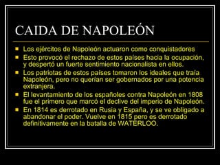 CAIDA DE NAPOLEÓN Los ejércitos de Napoleón actuaron como conquistadores Esto provocó el rechazo de estos países hacia la ocupación, y despertó un fuerte sentimiento nacionalista en ellos.  Los patriotas de estos países tomaron los ideales que traía Napoleón, pero no querían ser gobernados por una potencia extranjera. El levantamiento de los españoles contra Napoleón en 1808 fue el primero que marcó el declive del imperio de Napoleón. En 1814 es derrotado en Rusia y España, y se ve obligado a abandonar el poder. Vuelve en 1815 pero es derrotado definitivamente en la batalla de WATERLOO. 