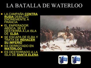 LA BATALLA DE WATERLOO LA CAMPAÑA  CONTRA RUSIA  DEBILITÓ ENOMEMENTE A FRANCIA EL EMPERADOR ABDICA. SE LE DESTIERRA A LA ISLA DE  ELBA SE ESCAPA DE ELBA Y TRATA DE  REHACER SU IMPERIO ES DERROTADO EN  WATERLOO ES DESTERRADO A LA ISLA DE  SANTA ELENA 