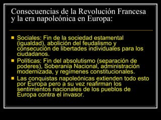 Consecuencias de la Revolución Francesa y la era napoleónica en Europa: Sociales: Fin de la sociedad estamental (igualdad), abolición del feudalismo y consecución de libertades individuales para los ciudadanos. Políticas: Fin del absolutismo (separación de poderes), Soberanía Nacional, administración modernizada, y regímenes constitucionales. Las conquistas napoleónicas extienden todo esto por Europa pero a su vez reafirman los sentimientos nacionales de los pueblos de Europa contra el invasor. 