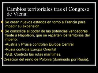 Cambios territoriales tras el Congreso de Viena: Se crean nuevos estados en torno a Francia para impedir su expansión. Se consolida el poder de las potencias vencedoras frente a Napoleón, que se reparten los territorios del imperio: -Austria y Prusia controlan Europa Central -Rusia controla Europa Oriental -G.B. Controla las rutas marítimas. * Creación del reino de Polonia (dominado por Rusia). 