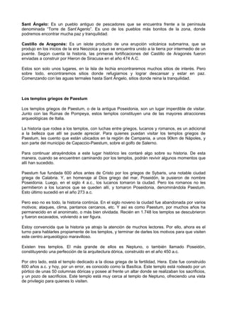 Sant Ángelo: Es un pueblo antiguo de pescadores que se encuentra frente a la península
denominada “Torre de Sant’Agenlo”. Es uno de los pueblos más bonitos de la zona, donde
podremos encontrar mucha paz y tranquilidad.

Castillo de Aragonés: Es un islote producto de una erupción volcánica submarina, que se
produjo en los inicios de la era Neozoica y que se encuentra unido a la tierra por intermedio de un
puente. Según cuenta la historia, las primeras fortificaciones del Castillo de Aragonés fueron
enviadas a construir por Hieron de Siracusa en el año 474 A.C.

Estos son solo unos lugares, en la Isla de Ischia encontraremos muchos sitios de interés. Pero
sobre todo, encontraremos sitios donde refugiarnos y lograr descansar y estar en paz.
Comenzando con las aguas termales hasta Sant Ángelo, sitios donde reina la tranquilidad.



Los templos griegos de Paestum

Los templos griegos de Paestum, o de la antigua Poseidonia, son un lugar imperdible de visitar.
Junto con las Ruinas de Pompeya, estos templos constituyen una de las mayores atracciones
arqueológicas de Italia.

La historia que rodea a los templos, con luchas entre griegos, lucanos y romanos, es un adicional
a la belleza que allí se puede apreciar. Para quienes puedan visitar los templos griegos de
Paestum, les cuento que están ubicados en la región de Campania, a unos 90km de Nápoles, y
son parte del municipio de Capaccio-Paestum, sobre el golfo de Salerno.

Para continuar atrayéndolos a este lugar histórico les contaré algo sobre su historia. De esta
manera, cuando se encuentren caminando por los templos, podrán revivir algunos momentos que
allí han sucedido.

Paestum fue fundada 600 años antes de Cristo por los griegos de Sybaris, una notable ciudad
griega de Calabria. Y, en homenaje al Dios griego del mar, Poseidón, le pusieron de nombre
Poseidonia. Luego, en el siglo 4 a.c., los lucanos tomaron la ciudad. Pero los romanos no les
permitieron a los lucanos que se queden allí, y tomaron Poseidonia, denominándola Paestum.
Esto último sucedió en el año 273 a.c.

Pero eso no es todo, la historia continúa. En el siglo noveno la ciudad fue abandonada por varios
motivos; ataques, clima, pantanos cercanos, etc. Y así es como Paestum, por muchos años ha
permanecido en el anonimato, o más bien olvidada. Recién en 1.748 los templos se descubrieron
y fueron excavados, volviendo a ser figura.

Estoy convencida que la historia ya atrajo la atención de muchos lectores. Por ello, ahora es el
turno para hablarles propiamente de los templos, y terminar de darles los motivos para que visiten
este centro arqueológico maravilloso.

Existen tres templos. El más grande de ellos es Neptuno, o también llamado Poseidón,
constituyendo una perfección de la arquitectura dórica, construido en el año 450 a.c.

Por otro lado, está el templo dedicado a la diosa griega de la fertilidad, Hera. Este fue construido
600 años a.c. y hoy, por un error, es conocido como la Basílica. Este templo está rodeado por un
pórtico de unas 50 columnas dóricas y posee al frente un altar donde se realizaban los sacrificios,
y un pozo de sacrificios. Este templo está muy cerca al templo de Neptuno, ofreciendo una vista
de privilegio para quienes lo visiten.
 
