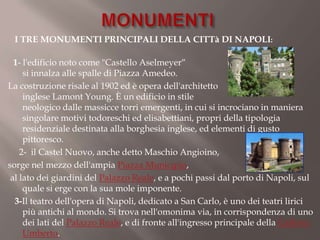 I TRE MONUMENTI PRINCIPALI DELLA CITTà DI NAPOLI:

  1- l'edificio noto come "Castello Aselmeyer“
     si innalza alle spalle di Piazza Amedeo.
La costruzione risale al 1902 ed è opera dell'architetto
     inglese Lamont Young. È un edificio in stile
     neologico dalle massicce torri emergenti, in cui si incrociano in maniera
     singolare motivi todoreschi ed elisabettiani, propri della tipologia
     residenziale destinata alla borghesia inglese, ed elementi di gusto
     pittoresco.
    2- il Castel Nuovo, anche detto Maschio Angioino,
sorge nel mezzo dell'ampia Piazza Municipio,
 al lato dei giardini del Palazzo Reale, e a pochi passi dal porto di Napoli, sul
     quale si erge con la sua mole imponente.
  3-Il teatro dell'opera di Napoli, dedicato a San Carlo, è uno dei teatri lirici
     più antichi al mondo. Si trova nell'omonima via, in corrispondenza di uno
     dei lati del Palazzo Reale, e di fronte all'ingresso principale della Galleria
     Umberto.
 