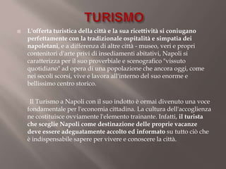    L'offerta turistica della città e la sua ricettività si coniugano
    perfettamente con la tradizionale ospitalità e simpatia dei
    napoletani, e a differenza di altre città - museo, veri e propri
    contenitori d'arte privi di insediamenti abitativi, Napoli si
    caratterizza per il suo proverbiale e scenografico "vissuto
    quotidiano" ad opera di una popolazione che ancora oggi, come
    nei secoli scorsi, vive e lavora all'interno del suo enorme e
    bellissimo centro storico.

     Il Turismo a Napoli con il suo indotto è ormai divenuto una voce
    fondamentale per l'economia cittadina. La cultura dell'accoglienza
    ne costituisce ovviamente l'elemento trainante. Infatti, il turista
    che sceglie Napoli come destinazione delle proprie vacanze
    deve essere adeguatamente accolto ed informato su tutto ciò che
    è indispensabile sapere per vivere e conoscere la città.
 