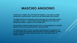 MASCHIO ANGIOINO
Castel Nuovo, meglio noto come Maschio Angioino, è uno storico castello
medievale e rinascimentale, nonché uno dei simboli della città di Napoli.
Il castello domina la scenografica piazza Municipio ed è sede della Società
napoletana di storia e del Comitato di Napoli dell'Istituto per la storia del
Risorgimento italiano, ospitato nei locali della SNSP.
Nel complesso è situato anche il museo civico, cui appartengono la cappella
palatina e i percorsi museali del primo e secondo piano.
La Fondazione Valenzi vi ha la sua sede di rappresentanza, inaugurata il 15
novembre 2009 dal presidente della Repubblica Giorgio Napolitano ed altre
autorità, nell'ambito della celebrazione dei cento anni dalla nascita di
Maurizio Valenzi.
 