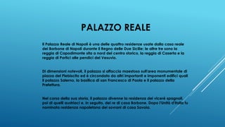 PALAZZO REALE
Il Palazzo Reale di Napoli è una delle quattro residenze usate dalla casa reale
dei Borbone di Napoli durante il Regno delle Due Sicilie; le altre tre sono la
reggia di Capodimonte sita a nord del centro storico, la reggia di Caserta e la
reggia di Portici alle pendici del Vesuvio.
Di dimensioni notevoli, il palazzo si affaccia maestoso sull'area monumentale di
piazza del Plebiscito ed è circondato da altri importanti e imponenti edifici quali
il palazzo Salerno, la basilica di san Francesco di Paola e il palazzo della
Prefettura.
Nel corso della sua storia, il palazzo divenne la residenza dei viceré spagnoli,
poi di quelli austriaci e, in seguito, dei re di casa Borbone. Dopo l'Unità d'Italia fu
nominata residenza napoletana dei sovrani di casa Savoia.
 