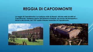 REGGIA DI CAPODIMONTE
La reggia di Capodimonte è un palazzo reale di Napoli, ubicata nella località di
Capodimonte, residenza storica dei Borbone di Napoli, ma anche dei Bonaparte e
Murat e dei Savoia: dal 1957 ospita il Museo nazionale di Capodimonte.
 