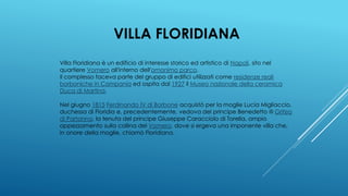 VILLA FLORIDIANA
Villa Floridiana è un edificio di interesse storico ed artistico di Napoli, sito nel
quartiere Vomero all'interno dell'omonimo parco.
Il complesso faceva parte del gruppo di edifici utilizzati come residenze reali
borboniche in Campania ed ospita dal 1927 il Museo nazionale della ceramica
Duca di Martina.
Nel giugno 1815 Ferdinando IV di Borbone acquistò per la moglie Lucia Migliaccio,
duchessa di Floridia e, precedentemente, vedova del principe Benedetto III Grifeo
di Partanna, la tenuta del principe Giuseppe Caracciolo di Torella, ampio
appezzamento sulla collina del Vomero, dove si ergeva una imponente villa che,
in onore della moglie, chiamò Floridiana.
 