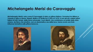 Michelangelo Merisi da Caravaggio
Michelangelo Merisi, noto come il Caravaggio è stato un pittore italiano. Formatosi tra Milano e
Venezia e attivo a Roma, Napoli, Malta e in Sicilia fra il 1593 e il 1610, è uno dei più celebri pittori
italiani di tutti i tempi, dalla fama universale. I suoi dipinti, che combinano un'analisi dello stato
umano, sia fisico che emotivo, con un drammatico uso della luce, hanno avuto una forte
influenza formativa sulla pittura barocca.
 