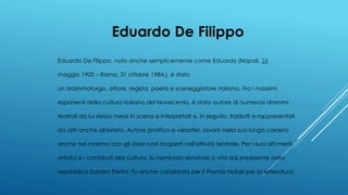 Eduardo De Filippo
Eduardo De Filippo, noto anche semplicemente come Eduardo (Napoli, 24
maggio 1900 – Roma, 31 ottobre 1984.), è stato
un drammaturgo, attore, regista, poeta e sceneggiatore italiano. Fra i massimi
esponenti della cultura italiana del Novecento, è stato autore di numerosi drammi
teatrali da lui stesso messi in scena e interpretati e, in seguito, tradotti e rappresentati
da altri anche all'estero. Autore prolifico e versatile, lavorò nella sua lunga carriera
anche nel cinema con gli stessi ruoli ricoperti nell'attività teatrale. Per i suoi alti meriti
artistici e i contributi alla cultura, fu nominato senatore a vita dal presidente della
repubblica Sandro Pertini. Fu anche candidato per il Premio Nobel per la letteratura.
 