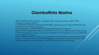 Giambattista Marino
Giovan Battista Marino (Napoli, 14 ottobre 1569 – Napoli, 25 marzo 1625) è stato
un poeta e scrittore italiano.
È considerato il massimo rappresentante della poesia barocca in Italia, identificata, dal
suo nome, anche come marinismo.
La sua influenza su letterati italiani e stranieri del Seicento fu immensa.
Egli era infatti il rappresentante di un movimento che si stava affermando in tutta Europa,
come il preziosismo in Francia, l'eufuismo in Inghilterra (dal romanzo di John Lyly Euphues),
il culteranismo in Spagna.
Di lui, il celebre critico Francesco de Sanctisscrisse: "Il re del secolo, il gran maestro della
parola, fu il cavalier Marino, onorato, festeggiato, pensionato, tenuto principe de' poeti
antichi e moderni, e non da plebe, ma da' più chiari uomini di quel tempo.
 