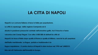 LA CITTA DI NAPOLI
Napoli è un comune italiano d terzo in Italia per popolazione.
La città è capoluogo della regione Campania ed è
situata in posizione pressoché centrale nell'omonimo golfo, tra il Vesuvio e l'area
vulcanica dei Campi Flegrei. Con oltre 3 000 000 di abitanti la città di
Napoli è la terza d'Italia dopo quella di Roma e quella di Milano, nonché la più popolosa
dell'Italia meridionale. La lingua parlata e tradizionale è la
lingua napoletana . Il centro storico di Napoli è stato incluso nel 1995 nel’ UNESCO,
lista dei siti Patrimonio dell'Umanità in Europa .
 