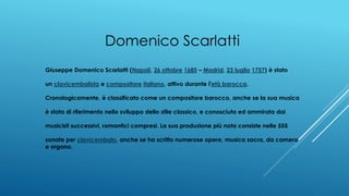 Domenico Scarlatti
Giuseppe Domenico Scarlatti (Napoli, 26 ottobre 1685 – Madrid, 23 luglio 1757) è stato
un clavicembalista e compositore italiano, attivo durante l'età barocca.
Cronologicamente, è classificato come un compositore barocco, anche se la sua musica
è stata di riferimento nello sviluppo dello stile classico, e conosciuta ed ammirata dai
musicisti successivi, romantici compresi. La sua produzione più nota consiste nelle 555
sonate per clavicembalo, anche se ha scritto numerose opere, musica sacra, da camera
e organo.
 