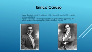 Enrico Caruso
Enrico Caruso (Napoli, 25 febbraio 1873 – Napoli, 2 agosto 1921) è stato
un tenore italiano.
Viene considerato il tenore per eccellenza, grazie alla suggestione del
timbro e all'inconfondibile malìa dello strumento vocale.
 