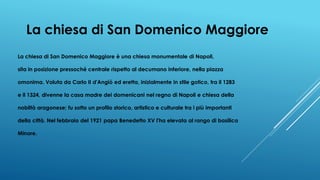 La chiesa di San Domenico Maggiore
La chiesa di San Domenico Maggiore è una chiesa monumentale di Napoli,
sita in posizione pressoché centrale rispetto al decumano inferiore, nella piazza
omonima. Voluta da Carlo II d'Angiò ed eretta, inizialmente in stile gotico, tra il 1283
e il 1324, divenne la casa madre dei domenicani nel regno di Napoli e chiesa della
nobiltà aragonese; fu sotto un profilo storico, artistico e culturale tra i più importanti
della città. Nel febbraio del 1921 papa Benedetto XV l'ha elevata al rango di basilica
Minore.
 