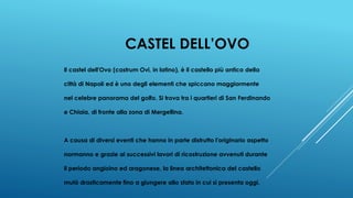CASTEL DELL’OVO
Il castel dell'Ovo (castrum Ovi, in latino), è il castello più antico della
città di Napoli ed è uno degli elementi che spiccano maggiormente
nel celebre panorama del golfo. Si trova tra i quartieri di San Ferdinando
e Chiaia, di fronte alla zona di Mergellina.
A causa di diversi eventi che hanno in parte distrutto l'originario aspetto
normanno e grazie ai successivi lavori di ricostruzione avvenuti durante
il periodo angioino ed aragonese, la linea architettonica del castello
mutò drasticamente fino a giungere allo stato in cui si presenta oggi.
 