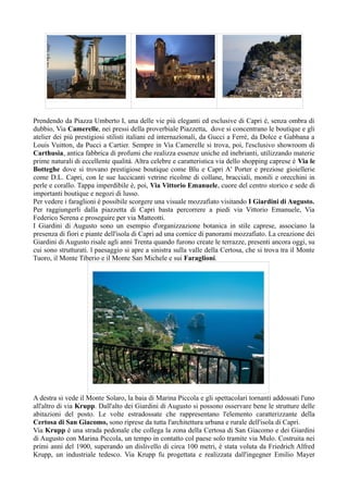 Prendendo da Piazza Umberto I, una delle vie più eleganti ed esclusive di Capri è, senza ombra di
dubbio, Via Camerelle, nei pressi della proverbiale Piazzetta, dove si concentrano le boutique e gli
atelier dei più prestigiosi stilisti italiani ed internazionali, da Gucci a Ferrè, da Dolce e Gabbana a
Louis Vuitton, da Pucci a Cartier. Sempre in Via Camerelle si trova, poi, l'esclusivo showroom di
Carthusia, antica fabbrica di profumi che realizza essenze uniche ed inebrianti, utilizzando materie
prime naturali di eccellente qualità. Altra celebre e caratteristica via dello shopping caprese è Via le
Botteghe dove si trovano prestigiose boutique come Blu e Capri A' Porter e preziose gioiellerie
come D.L. Capri, con le sue luccicanti vetrine ricolme di collane, bracciali, monili e orecchini in
perle e corallo. Tappa imperdibile è, poi, Via Vittorio Emanuele, cuore del centro storico e sede di
importanti boutique e negozi di lusso.
Per vedere i faraglioni è possibile scorgere una visuale mozzafiato visitando I Giardini di Augusto.
Per raggiungerli dalla piazzetta di Capri basta percorrere a piedi via Vittorio Emanuele, Via
Federico Serena e proseguire per via Matteotti.
I Giardini di Augusto sono un esempio d'organizzazione botanica in stile caprese, associano la
presenza di fiori e piante dell'isola di Capri ad una cornice di panorami mozzafiato. La creazione dei
Giardini di Augusto risale agli anni Trenta quando furono create le terrazze, presenti ancora oggi, su
cui sono strutturati. l paesaggio si apre a sinistra sulla valle della Certosa, che si trova tra il Monte
Tuoro, il Monte Tiberio e il Monte San Michele e sui Faraglioni.




A destra si vede il Monte Solaro, la baia di Marina Piccola e gli spettacolari tornanti addossati l'uno
all'altro di via Krupp. Dall'alto dei Giardini di Augusto si possono osservare bene le strutture delle
abitazioni del posto. Le volte estradossate che rappresentano l'elemento caratterizzante della
Certosa di San Giacomo, sono riprese da tutta l'architettura urbana e rurale dell'isola di Capri.
Via Krupp è una strada pedonale che collega la zona della Certosa di San Giacomo e dei Giardini
di Augusto con Marina Piccola, un tempo in contatto col paese solo tramite via Mulo. Costruita nei
primi anni del 1900, superando un dislivello di circa 100 metri, è stata voluta da Friedrich Alfred
Krupp, un industriale tedesco. Via Krupp fu progettata e realizzata dall'ingegner Emilio Mayer
 