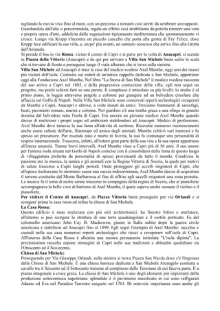 tagliando la roccia viva fino al mare, con un percorso a tornanti così stretti da sembrare sovrapposti.
Guardandola dall'alto o percorrendola, regala un effetto così strabiliante da poterla ritenere una vera
e propria opera d'arte, addolcita dalla vegetazione tipicamente mediterranea che spontaneamente vi
cresce. Lungo via Krupp s'incontra un piccolo cancello che porta alla grotta di Fra' Felice, dove
Krupp fece edificare la sua villa, e, un po' più avanti, un sentiero scosceso che arriva fino alla Grotta
dell'Arsenale.
Si prende il bus in via Roma, vicino il centro di Capri e si parte per la volta di Anacapri, si scende
in Piazza della Vittoria (Anacapri) e da qui per arrivare a Villa San Michele basta salire le scale
che si trovano di fronte e proseguire lungo il viale alberato che si trova sulla sinistra.
Villa San Michele ad Anacapri è stata la casa del medico svedese Axel Munthe, oggi uno dei musei
più visitati dell'isola. Costruita sui ruderi di un'antica cappella dedicata a San Michele, appartiene
oggi alla Fondazione Axel Munthe. Nel libro "La Storia di San Michele" il medico svedese racconta
del suo arrivo a Capri nel 1885, e della progressiva costruzione della villa; egli non seguì un
progetto, ma pochi schizzi fatti su una parete. Il complesso è articolato su più livelli: lo studio è al
primo piano, la loggia attraversa pergole e colonne per giungere ad un belvedere circolare che
affaccia sul Golfo di Napoli. Nella Villa San Michele sono conservati reperti archeologici recuperati
da Munthe a Capri, Anacapri e altrove, a volte donati da amici. Troviamo frammenti di sarcofagi,
busti, pavimenti romani, marmi e colonne. Nel giardino c'è una tomba greca e una sfinge in granito
domina dal belvedere tutta l'isola di Capri. Era ancora un giovane medico Axel Munthe quando
decise di realizzare i propri sogni ed ambizioni stabilendosi ad Anacapri. Medico di professione,
Axel Munthe deve tuttavia la sua fama all'attività di scrittore. Ricevette numerosi riconoscimenti
anche come cultore dell'arte, filantropo ed amico degli animali. Munthe coltivò vari interessi e fu
spesso un precursore. Pur essendo nato e morto in Svezia, la sua fu comunque una personalità di
respiro internazionale. Trascorse, infatti, all'estero gran parte della sua vita e la sua opera appartiene
all'intera umanità. Tranne brevi intervalli, Axel Munthe visse a Capri più di 56 anni. il suo amore
per l'amena isola situata nel Golfo di Napoli coincise con il consolidarsi della fama di questo luogo
di villeggiatura preferita da personalità di spicco provenienti da tutto il mondo. Condivise la
passione per la musica, la natura e gli animali con la Regina Vittoria di Svezia, la quale per motivi
di salute trascorse a Capri lunghi periodi. Onde proteggere gli uccelli migratori di Capri, che
all'epoca rischiavano lo sterminio causa una caccia indiscriminata, Axel Munthe decise di acquistare
il terreno costituito dal Monte Barbarossa al fine di offrire agli uccelli migratori una zona protetta.
La musica fu il tema di molte serate trascorse in compagnia della regina di Svezia, che al pianoforte
accompagnava la bella voce di baritono di Axel Munthe, il quale sapeva anche suonare il violino e il
pianoforte.
Per visitare il Centro di Anacapri, da Piazza Vittoria basta proseguire per via Orlandi e si
scorgera' prima la casa rossa ed infine la chiesa di San Michele.
La Casa Rossa:
Questo edificio è stato realizzata con più stili architettonici: ha finestre bifore e merlature,
all'interno si può scorgere la struttura di una torre quadrangolare e il cortile porticato. Fu del
colonnello americano John Cay H. Mackowen, giunto in Italia subito dopo la guerra civile
americana e stabilitosi ad Anacapri fino al 1899. Egli seguì l'esempio di Axel Munthe: raccolse e
custodì nella sua casa numerosi reperti archeologici che riuscì a recuperare sull'isola di Capri.
All'interno della Casa Rossa è allestita una mostra permanente intitolata "L'isola dipinta". La
preziosissima raccolta espone immagini di Capri nelle sue tradizioni e abitudini quotidiane tra
l'Ottocento ed il Novecento.
Chiesa di San Michele:
Proseguendo per Via Giuseppe Orlandi, sulla sinistra si trova Piazza San Nicola dove c'è l'ingresso
della Chiesa di San Michele. È una chiesa barocca dedicata a San Michele Arcangelo costruita a
cavallo tra il Seicento ed il Settecento insieme al complesso delle Teresiane di cui faceva parte. È a
pianta ottagonale a croce greca. La chiesa di San Michele è uno degli elementi più importanti della
produzione settecentesca napoletana: splendido è il pavimento maiolicato in cui sono raffigurati
Adamo ed Eva nel Paradiso Terrestre eseguito nel 1761. Di notevole importanza sono anche gli
 