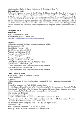 altari laterali con dipinti di Nicola Malinconico, di De Matteis e di del Po.
Chiesa di Santa Sofia:
Pochi passi separano la chiesa di San Michele da Piazza Armando Diaz dove si trovano le
splendide panchine in maiolica dipinta, dove un tempo si tenevano le sedute pubbliche, e la Chiesa
di S.Sofia, eretta nel 1510 per sostituire la precedente parrocchia di S. Maria di Costantinopoli. La
chiesa sorge nell'attuale centro di Anacapri dove la popolazione cominciò ad insediarsi in seguito
alla sua costruzione. La sagrestia e l'oratorio sono ricavati dalla struttura della precedente Chiesa di
San Carlo, l'interno e coperto da una volta a botte e le due cappelle laterali sono state aggiunte alla
fine del Seicento. Nel Settecento furono completati i due campanili mentre il presbiterio risale al
1878.

Dettagli sui mezzi:
Funicolare:
SIPPIC - Funicolare di Capri
Marina Grande (porto) - Capri: € 1,60
http://www.capritourism.com/it/timetable-and-prices

Autobus:
Biglietto corsa singola (i biglietti si possono fare anche sul bus)
Capri-Anacapri: € 1,60
Capri-Marina Piccola: € 1,60
Capri-Damecuta (eliporto): € 1,60
Anacapri-Marina Grande: € 1,60
Anacapri-Marina Piccola: € 1,60
Staiano Autotrasporti
Anacapri-Grotta Azzurra: € 1,60
Anacapri-Faro Punta Carena: € 1,60
Capri-Marina Grande (tratta via D. G. Ruocco): € 1,50
Biglietto orario - 60 minuti: € 2,40
(1 corsa funicolare + corse illimitate su tutte le linee autobus)
Biglietto Giornaliero nominativo: € 8,40
(2 corse funicolare + corse illimitate su tutte le linee autobus)

Orari Tragitto in Breve:
Traghetto ore 12:40 (€ 34,00 andata e ritorno).
Arrivo Capri 13:25.
Si acquista:
Biglietto funicolare (€ 1,60), 1 biglietto Capri-Anacapri ( € 1,60) 1 Ancacapri-Marina grande ( €
1,60).
Si prende la funicolare e si e' alle 13:50 in centro a Capri.
Si visita il centro, Piazza Umberto I, Via Vittorio Emanuele, Via Sopramonte, Via Camerelle, Via Le
Botteghe, Via FuorloVado, infine il Giardino di Augusto a ridosso del Krupp, il quale si trova dopo
Vittorio Emanuele, Via Federico Serena, proseguendo per via Matteotti.
I bus passano ogni 15 minuti.
I tempi di tragitto sono di 15 minuti.
Si visita Capri fino alle 15:10 e poi si va ad Anacapri e si sta sino alle 16:20.
Ad Anacapri si scende a Piazza Vittoria (Anacapri) e si visita Villa San Michele, La Casa Rossa, La
Chiesa San Michele, Chiesa Santa Sofia e Piazza Diaz.
Per il ritorno si prende il traghetto delle: 17.05* 17.10* oppure 17.25*.
Imbarco ore 19:00.
Taxi Anacapri, Piazza Vittoria - Tel. +39 081 8371175
Taxi Capri, Piazza Martiri D'Ungheria - Tel. +39 081 8376657
 