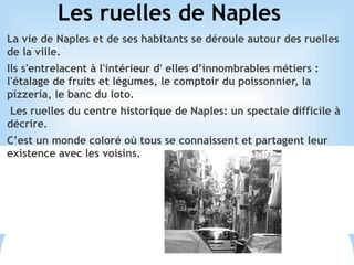 Les ruelles de Naples
La vie de Naples et de ses habitants se déroule autour des ruelles
de la ville.
Ils s'entrelacent à l'intérieur d' elles d’innombrables métiers :
l'étalage de fruits et légumes, le comptoir du poissonnier, la
pizzeria, le banc du loto.
Les ruelles du centre historique de Naples: un spectale difficile à
décrire.
C’est un monde coloré où tous se connaissent et partagent leur
existence avec les voisins.
 