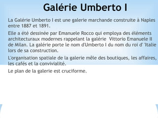 Galérie Umberto I
La Galérie Umberto I est une galerie marchande construite à Naples
entre 1887 et 1891.
Elle a été dessinée par Emanuele Rocco qui employa des éléments
architecturaux modernes rappelant la galérie Vittorio Emanuele II
de Milan. La galérie porte le nom d'Umberto I du nom du roi d' 'Italie
lors de sa construction.
L'organisation spatiale de la galerie mêle des boutiques, les affaires,
les cafés et la convivialité.
Le plan de la galerie est cruciforme.
 