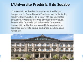 L’Université Frédéric II de Souabe
L’Université des Études de Naples fut fondée par
l'empereur du Sacré Romain Empire et roi de la Sicile,
Frédéric II de Souabe, le 5 juin 1224 par une lettre
circulaire, generales licterae envoyée de Syracuse.
Puisqu’ elle fut créée par volonté de l'empereur,
l'université de Naples est considérée en absolu la
première université laïque en Europe de dimension
nationale.
 