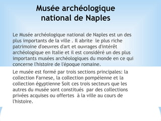 Musée archéologique
national de Naples
Le Musée archéologique national de Naples est un des
plus importants de la ville . Il abrite le plus riche
patrimoine d'oeuvres d'art et ouvrages d'intérêt
archéologique en Italie et il est considéré un des plus
importants musées archéologiques du monde en ce qui
concerne l'histoire de l'époque romaine.
Le musée est formé par trois sections principales: la
collection Farnese, la collection pompéienne et la
collection égyptienne Soit ces trois secteurs que les
autres du musée sont constitués par des collections
privées acquises ou offertes à la ville au cours de
l'histoire.
 