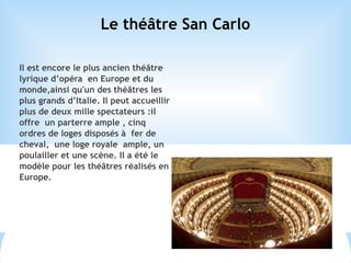 Le théâtre San Carlo
Il est encore le plus ancien théâtre
lyrique d’opéra en Europe et du
monde,ainsi qu'un des théâtres les
plus grands d’Italie. Il peut accueillir
plus de deux mille spectateurs :il
offre un parterre ample , cinq
ordres de loges disposés à fer de
cheval, une loge royale ample, un
poulailler et une scène. Il a été le
modèle pour les théâtres réalisés en
Europe.
 