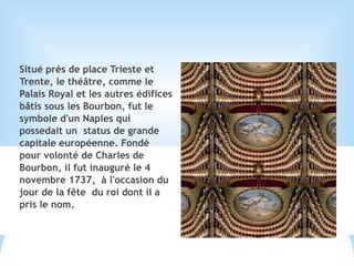 Situé près de place Trieste et
Trente, le théâtre, comme le
Palais Royal et les autres édifices
bâtis sous les Bourbon, fut le
symbole d'un Naples qui
possedait un status de grande
capitale européenne. Fondé
pour volonté de Charles de
Bourbon, il fut inauguré le 4
novembre 1737, à l'occasion du
jour de la fête du roi dont il a
pris le nom.
 