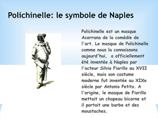 Polichinelle: le symbole de Naples
Polichinelle est un masque
Acerrana de la comédie de
l'art. Le masque de Polichinelle
comme nous la connaissons
aujourd'hui, a officiellement
été inventée à Naples par
l'acteur Silvio Fiorillo au XVII
siècle, mais son costume
moderne fut inventée au XIXe
siècle par Antonio Petito. A
l'origine, le masque de Fiorillo
mettait un chapeau bicorne et
il portait une barbe et des
moustaches.
 