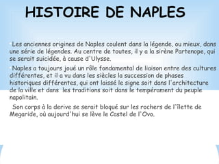 HISTOIRE DE NAPLES

Les anciennes origines de Naples coulent dans la légende, ou mieux, dans
une série de légendes. Au centre de toutes, il y a la sirène Partenope, qui
se serait suicidée, à cause d'Ulysse.

Naples a toujours joué un rôle fondamental de liaison entre des cultures
différentes, et il a vu dans les siècles la succession de phases
historiques différentes, qui ont laissé le signe soit dans l'architecture
de la ville et dans les traditions soit dans le tempérament du peuple
napolitain.

Son corps à la derive se serait bloqué sur les rochers de l'îlette de
Megaride, où aujourd'hui se lève le Castel de l'Ovo.
 