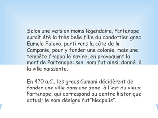 Selon une version moins légendaire, Partenope
aurait été la très belle fille du condottier grec
Eumelo Falevo, parti vers la côte de la
Campanie, pour y fonder une colonie; mais une
tempête frappa le navire, en provoquant la
mort de Partenope: son nom fut ainsi donné à
la ville naissante.
En 470 a.C., les grecs Cumani décidèrent de
fonder une ville dans une zone à l'est du vieux
Partenope, qui correspond au centre historique
actuel; le nom désigné fut”Neapolis”.
 