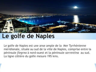 Le golfe de Naples
Le golfe de Naples est une anse ample de la Mer Tyrrhénienne
méridionale, située au sud de la ville de Naples, comprise entre la
péninsule flegrea à nord-ouest et la péninsule sorrentina au sud.
La ligne côtière du golfe mesure 195 kms.
 