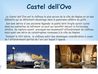 Castel dell’Ovo

Le Castel dell'Ovo est le château le plus ancien de la ville de Naples et un des
éléments qui se détachent davantage dans le panorama célèbre du golfe .

Son nom dérive d'une ancienne légende: le poète latin Virgile aurait caché
dans les oubliettes du bâtiment un oeuf qui maintînt debout la forteresse
entière. Sa rupture aurait provoqué non seulementl'effondrement du château,
mais aussi une série de catastrophes ruineuses à la ville de Naples.

Pendant le XIV siècle, le château subit des dommages considérables à cause
de l'effondrement partiel de l'arc sur lequel il appuie.
 