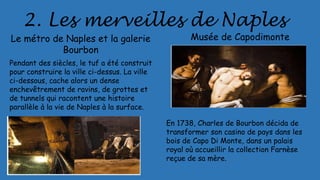 2. Les merveilles de Naples
Le métro de Naples et la galerie
Bourbon
Pendant des siècles, le tuf a été construit
pour construire la ville ci-dessus. La ville
ci-dessous, cache alors un dense
enchevêtrement de ravins, de grottes et
de tunnels qui racontent une histoire
parallèle à la vie de Naples à la surface.
Musée de Capodimonte
En 1738, Charles de Bourbon décida de
transformer son casino de pays dans les
bois de Capo Di Monte, dans un palais
royal où accueillir la collection Farnèse
reçue de sa mère.
 