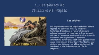 1. Les phases de
l'histoire de Naples
Les origines anciennes de Naples sombrent dans la
légende. Au centre de tout, il y a la sirène
Partenope, frappée par la ruse d'Ulysse qui a
échappé au pouvoir du chant des sirènes, se serait
suicidée, et son corps serait parti là où se trouve le
Castel dell'Ovo aujourd'hui. D'après des
informations historiques, il est connu que les colons
grecs s'installèrent d'abord sur l'île d'Ischia, pour
déplacer pou à Cuma et, au VIème siècle avant JC,
fondèrent la ville de Partenope sur l'île de
Megaride.
Les origines
 