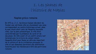 En 470 av. J.-C., les Grecs Cumani décident de
fonder une véritable ville en choisissant une zone
correspondant au centre historique actuel; dans
le nom choisi était celui de Neapolis (nouvelle
ville). Sur le plan urbanistique, la ville était
caractérisée par la présence de cardi et de
decumani. En 326 avant JC un conflit armé s'est
terminé avec la victoire du consul romain.
Neapolis était pour Rome un véhicule important
de la culture et de la civilisation grecques: la
ville et ses domaines devinrent une destination
favorite pour les résidences d'été des patriciens
romains.
Naples gréco-romaine
1. Les phases de
l'histoire de Naples
 