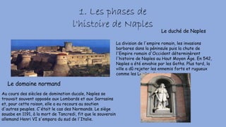 1. Les phases de
l'histoire de Naples
La division de l'empire romain, les invasions
barbares dans la péninsule puis la chute de
l'Empire romain d'Occident déterminèrent
l'histoire de Naples au Haut Moyen Âge. En 542,
Naples a été envahie par les Goths. Plus tard, la
ville a dû rejeter les ennemis forts et rugueux
comme les Lombards.
Le duché de Naples
Le domaine normand
Au cours des siècles de domination ducale, Naples se
trouvait souvent opposée aux Lombards et aux Sarrasins
et, pour cette raison, elle a eu recours au soutien
d'autres peuples. C'était le cas des Normands. Le siège
souabe en 1191, à la mort de Tancredi, fit que le souverain
allemand Henri VI s'empara du sud de l'Italie.
 