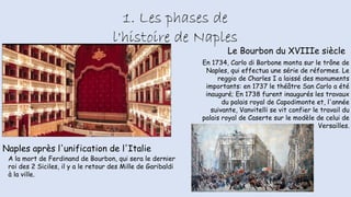 1. Les phases de
l'histoire de Naples
Le Bourbon du XVIIIe siècle
En 1734, Carlo di Borbone monta sur le trône de
Naples, qui effectua une série de réformes. Le
reggio de Charles I a laissé des monuments
importants: en 1737 le théâtre San Carlo a été
inauguré; En 1738 furent inaugurés les travaux
du palais royal de Capodimonte et, l'année
suivante, Vanvitelli se vit confier le travail du
palais royal de Caserte sur le modèle de celui de
Versailles.
Naples après l'unification de l'Italie
A la mort de Ferdinand de Bourbon, qui sera le dernier
roi des 2 Siciles, il y a le retour des Mille de Garibaldi
à la ville.
 
