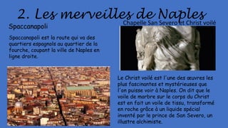 2. Les merveilles de Naples
Spaccanapoli
Spaccanapoli est la route qui va des
quartiers espagnols au quartier de la
fourche, coupant la ville de Naples en
ligne droite.
Chapelle San Severo et Christ voilé
Le Christ voilé est l'une des œuvres les
plus fascinantes et mystérieuses que
l'on puisse voir à Naples. On dit que le
voile de marbre sur le corps du Christ
est en fait un voile de tissu, transformé
en roche grâce à un liquide spécial
inventé par le prince de San Severo, un
illustre alchimiste.
 