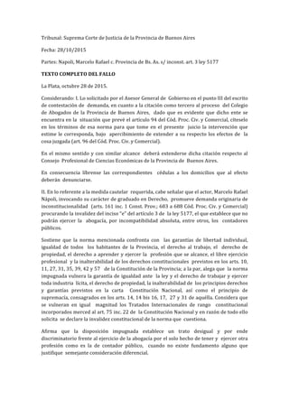 Tribunal:	Suprema	Corte	de	Justicia	de	la	Provincia	de	Buenos	Aires	
Fecha:	28/10/2015	
Partes:	Napoli,	Marcelo	Rafael	c.	Provincia	de	Bs.	As.	s/	inconst.	art.	3	ley	5177	
TEXTO	COMPLETO	DEL	FALLO	
La	Plata,	octubre	28	de	2015.	
Considerando:	I.	Lo	solicitado	por	el	Asesor	General	de		Gobierno	en	el	punto	III	del	escrito	
de	contestación	de		demanda,	en	cuanto	a	la	citación	como	tercero	al	proceso		del	Colegio	
de	 Abogados	 de	 la	 Provincia	 de	 Buenos	 Aires,	 	 dado	 que	 es	 evidente	 que	 dicho	 ente	 se	
encuentra	en	la		situación	que	prevé	el	artículo	94	del	Cód.	Proc.	Civ.	y	Comercial,	cíteselo		
en	 los	 términos	 de	 esa	 norma	 para	 que	 tome	 en	 el	 presente	 	 juicio	 la	 intervención	 que	
estime	le	corresponda,	bajo		apercibimiento	de	extender	a	su	respecto	los	efectos	de		la	
cosa	juzgada	(art.	96	del	Cód.	Proc.	Civ.	y	Comercial).	
En	el	mismo	sentido	y	con	similar	alcance		deberá	extenderse	dicha	citación	respecto	al	
Consejo		Profesional	de	Ciencias	Económicas	de	la	Provincia	de		Buenos	Aires.	
En	 consecuencia	 líbrense	 las	 correspondientes	 	 cédulas	 a	 los	 domicilios	 que	 al	 efecto	
deberán		denunciarse.	
II.	En	lo	referente	a	la	medida	cautelar		requerida,	cabe	señalar	que	el	actor,	Marcelo	Rafael		
Nápoli,	invocando	su	carácter	de	graduado	en	Derecho,		promueve	demanda	originaria	de	
inconstitucionalidad		(arts.	161	inc.	1	Const.	Prov.;	683	a	688	Cód.	Proc.	Civ.	y	Comercial)		
procurando	la	invalidez	del	inciso	“e”	del	artículo	3	de		la	ley	5177,	el	que	establece	que	no	
podrán	 ejercer	 la	 	 abogacía,	 por	 incompatibilidad	 absoluta,	 entre	 otros,	 los	 	 contadores	
públicos.	
Sostiene	 que	 la	 norma	 mencionada	 confronta	 con	 	 las	 garantías	 de	 libertad	 individual,	
igualdad	 de	 todos	 	 los	 habitantes	 de	 la	 Provincia,	 el	 derecho	 al	 trabajo,	 el	 	 derecho	 de	
propiedad,	el	derecho	a	aprender	y	ejercer	la		profesión	que	se	alcance,	el	libre	ejercicio	
profesional		y	la	inalterabilidad	de	los	derechos	constitucionales		previstos	en	los	arts.	10,	
11,	27,	31,	35,	39,	42	y	57			de	la	Constitución	de	la	Provincia;	a	la	par,	alega	que		la	norma	
impugnada	vulnera	la	garantía	de	igualdad	ante		la	ley	y	el	derecho	de	trabajar	y	ejercer	
toda	industria		lícita,	el	derecho	de	propiedad,	la	inalterabilidad	de		los	principios	derechos	
y	 garantías	 previstos	 en	 la	 carta	 	 Constitución	 Nacional,	 así	 como	 el	 principio	 de		
supremacía,	consagrados	en	los	arts.	14,	14	bis	16,	17,		27	y	31	de	aquélla.	Considera	que	
se	 vulneran	 en	 igual	 	 magnitud	 los	 Tratados	 Internacionales	 de	 rango	 	 constitucional	
incorporados	merced	al	art.	75	inc.	22	de		la	Constitución	Nacional	y	en	razón	de	todo	ello	
solicita		se	declare	la	invalidez	constitucional	de	la	norma	que		cuestiona.	
Afirma	 que	 la	 disposición	 impugnada	 establece	 un	 trato	 desigual	 y	 por	 ende	
discriminatorio	frente	al	ejercicio	de	la	abogacía	por	el	solo	hecho	de	tener	y		ejercer	otra	
profesión	 como	 es	 la	 de	 contador	 público,	 	 cuando	 no	 existe	 fundamento	 alguno	 que	
justifique		semejante	consideración	diferencial.	
 