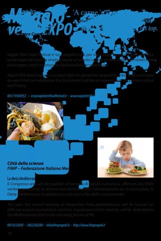 dal 15 al 17 maggio
Lungomare Caracciolo
Lovestudio srl
Napoli Strit Food Festival
Napoli Strit Food Festival e’ un progetto nato per valorizzare la cultura gastronomica
partenopea del cibo da strada e creare un evento capace di dare risalto allo street food
partenopeo, come espressione della tradizione napoletana.
Napoli Strit Food Festival is a project born to spread the neapolitan street food and create
an event that can emphasize the local street food like an expression of neapolitan culture
and history.
081/19560952 – iris@napolistritfoodfestival.it - www.napolistritfoodfestival.it
'A carne 'a sotto
e 'e maccarune 'ncoppa.”
Meat below, and pasta on top.
Maggio
versoEXPO
10
15-16 maggio
Città della scienza
FIMP – Federazione Italiana Medici Pediatri
La dieta Mediterranea in Pediatria
Il Congresso annuale dei pediatri di famiglia di Napoli e provincia, afferenti alla FIMP,
verterà quest’anno su diverse tematiche inerenti l’alimentazione ed, in particolare, la
Dieta Mediterranea in pediatria e nelle prime fasi dello svezzamento.
This year, the annual meeting of Neapolitan Fimp paediatricians, will be focused on
different aspects of paediatric nutrition. A great part of the meeting will be dedicated to
the Mediterranean Diet in the very early phases of life.
0815633030 - 3462260200 - info@fimpnapoli.it - http://www.fimpnapoli.it
 