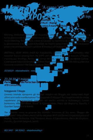 'A carne 'a sotto
e 'e maccarune 'ncoppa.”
Meat below, and pasta on top.
Maggio
versoEXPO
11
18 maggio
ONDINA Club - via Sermoneta a Posillipo
Ondina Club Napoli Ass. ORIFAN ITALIA - Napoli
Il mare di posillipo all’ondina club verso il mare dell’Asia
Cibo - Sanita’- Arte
Meeting, Workshop CANAPA per industriali, cittadini ed Enti locali che incontrano
turisti provenienti da EXPO desiderosi di visitare le bellezze di Napoli usufruendo del
nostro Meeting.“Feste e cene a base di Canapa”ha l'obiettivo di coordinare la cultura,
la gastronomia e lo sviluppo industriale da Napoli verso il mondo: il tutto realizzato
presso l’incantevole location sul Mare di Posillipo all’Ondina Club.
MEETINGS, HEMP WORK SHOP for Industrialists, Citizens and Local Authorities who
welcome Tourists arriving from the EXPO and who wish to visit the beauties of Naples
enjoying our Meetings, Parties and Hemp Dinners, which aim to coordinate Culture,
Cooking and Industrial Development from Naples into the world. All this taking place in a
charming location on the Sea of Posillipo: Ondina Club.
3357693229 - info@ondinaclub.it - www.ondinaclub.it - www.orifanitalia.org
23-24-30-31 maggio
Partenza fissa da Porta San Gennaro – Piazza Cavour
ATB Consulting
Festeggianndo 'O Maggio
L’evento intende riproporre gli itinerari tematici del Maggio dei monumenti degli
ultimi anni nella manifestazione“Festeggiando'O Maggio”.Tra I luoghi visitati: le chiese
napoletane più importanti, maggiori siti storico artistici e archeologici, Tunnel
borbonico, Villa Floridiana, Bosco di Capodimonte, Parco del Virgiliano, Forcella, i
Quartieri Spagnoli e la Sanità.
The Initiative wants to propose the thematic itineraries of the event “Maggio dei
monumenti” (May of monuments) of the last years. We'll visit the most important places of
Naples: Tunnel borbonico, Villa Floridiana, Bosco di Capodimonte, Parco del Virgiliano,
Forcella, i Quartieri Spagnoli, Sanità.
0825.34937 - 348.7620623 - info@atbconsulting.it
 