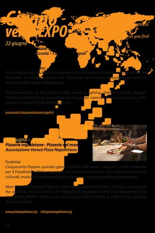 Giugno
versoEXPO
“Castagne, noci e nucelle
a primma ca truovi bbona, astipatella”
Chestnuts, walnuts and peanuts:
better keeping the first good one that you find
22 giugno
Sala Giunta – Palazzo San Giacomo
Assessorato alla Scuola – Comune di Napoli
Mens(a) sana in corpore sano
Presentazione dei risultati del progetto teso a contrastare l'obesità infantile attraverso
momenti di sensibilizzazione e la diffusione, nelle mense scolastiche, dei principi
alimentari della dieta mediterranea.
The presentation of the project results aimed at fighting childhood obesity through
initiatives intended to raise awareness and to spread, especially in school canteens, of the
basic food rules of the Mediterranean diet.
assessorato.istruzione@comune.napoli.it
22 giugno – 5 luglio
Pizzerie napoletane - Pizzerie nel mondo
Associazione Verace Pizza Napoletana
Pizzafestival
Cinquecento Pizzerie, quindici giorni ed oltre mille eventi a Napoli e in tutto il Mondo
per il Pizzafestival 2015 organizzato da Associazione Verace Pizza Napoletana: eventi
culturali, musicali e gastronomici per celebrare la grande eccellenza partenopea.
More than Five hundred Pizzerias, fifteen days, umpteen of events in Naples and around
the world for the new edition of Pizzafestival organized by the True Neapolitan Pizza
Association (AVPN): cultural, musical and gastronomic events to celebrate the greatest
Neapolitan food.
www.pizzanapoletana.org - info@pizzanapoletana.org
14
 