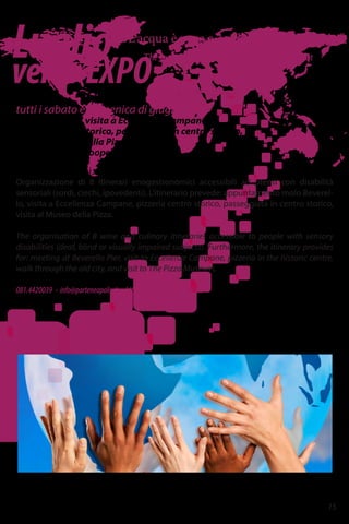 Luglio
versoEXPO
“L'acqua è poca e 'a papera nun galleggia.”
The water is shallow and the duck doesn’t float
tutti i sabato e domenica di giugno
Molo Beverello, visita a Eccellenza Campane,
pizzeria centro storico, passeggiata in centro storico,
visita al Museo della Pizza
Parteneapolis – Cooperativa sociale
Assaggia Napoli in tutti i sensi
Organizzazione di 8 itinerari enogastronomici accessibili ad utenti con disabilità
sensoriali (sordi, ciechi, ipovedenti). L'itinerario prevede: appuntamento molo Beverel-
lo, visita a Eccellenza Campane, pizzeria centro storico, passeggiata in centro storico,
visita al Museo della Pizza.
The organisation of 8 wine and culinary itineraries accessible to people with sensory
disabilities (deaf, blind or visually impaired subjects). Furthermore, the itinerary provides
for: meeting at Beverello Pier, visit to Eccellenze Campane, pizzeria in the historic centre,
walk through the old city, and visit to The Pizza Museum.
081.4420039 - info@parteneapolis.it - http://www.parteneapolis.it
15
 