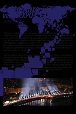 Settembre
versoEXPO
“'A lucerna senz' uoglie
se stuta.”
The lantern goes out
when it has no oil
dal 1 al 6 settembre
Lungomare di Napoli – via Caracciolo
Associazione pizzaioli napoletani
Pizza Village
Tradizione, cultura, naturale associazione nel mondo al prodotto "Pizza", rendono
Napoli la location ideale per il quinto appuntamento con il Napoli Pizza Village che,
anche quest'anno, sarà ospitato dal suggestivo e celebre lungomare di Via Caracciolo
dal 1 al 6 settembre. Napoli PizzaVillage è un occasione per gli operatori del settore ma
soprattutto per il pubblico dei grandi eventi, animato dalla presenza di 45 tra le più
rinomate pizzerie napoletane al mondo. Un villaggio in cui musica, cabaret, animazio-
ne, laboratori, performance sportive e spettacolari, focalizzano l'attenzione sulla vera
ed unica protagonista: la pizza.
Tradition, culture, natural association in the world to the product "Pizza," make Naples the
ideal location for the fifth appointment with the Naples Pizza Village that, this year, will be
hosted by the charming and famous promenade of Via Caracciolo from September,1nd to
September,6th. Naples Pizza Village is an opportunity for the industry but also for the
audience of the great events, animated by the presence of 45 of the most famous Neapoli-
tan pizzerias in the world. A village where music, comedy, animation, laboratories, sports
performance and spectacular, focus on the true and only protagonist: Pizza.
081.18908989 - info@pizzavillage.it - www.pizzavillage.it
16
 